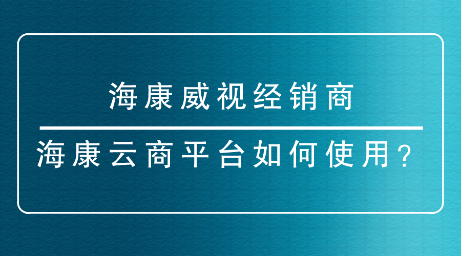 海康威视经销商-<i style='color:red'>海康云商</i>平台如何使用？