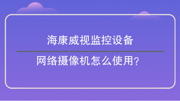 海康威视监控设备：网络摄像机怎么使用？